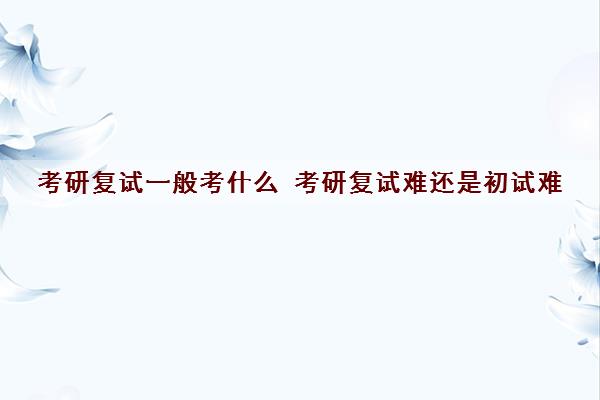 考研复试一般考什么 考研复试难还是初试难