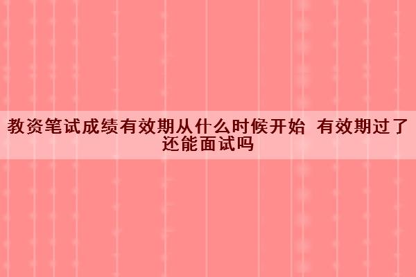 教资笔试成绩有效期从什么时候开始 有效期过了还能面试吗