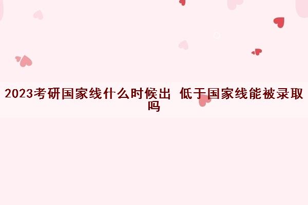 2023考研国家线什么时候出 低于国家线能被录取吗 2023考研国家线什么时候出 低于国家线能被录取吗