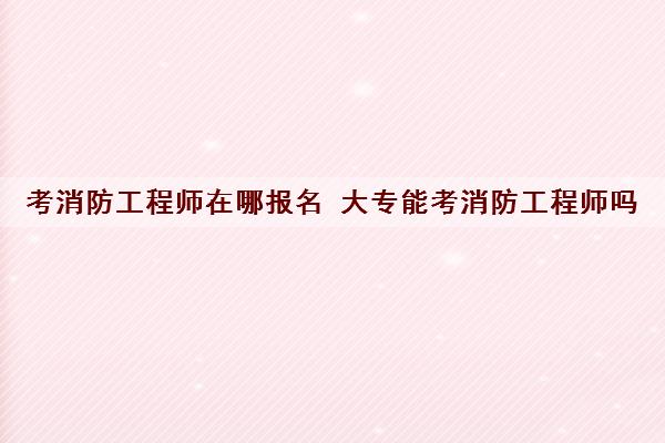 考消防工程师在哪报名 大专能考消防工程师吗 考消防工程师在哪报名 大专能考消防工程师吗