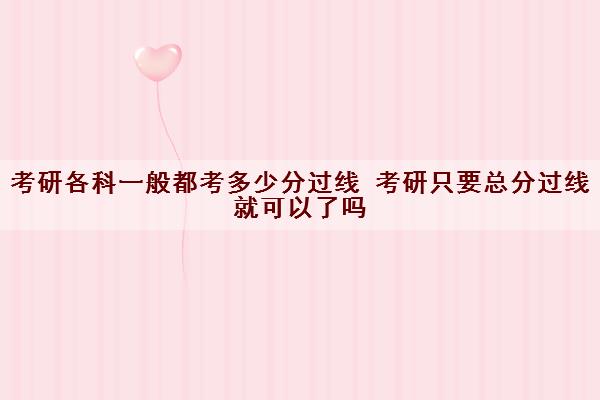 考研各科一般都考多少分过线 考研只要总分过线就可以了吗