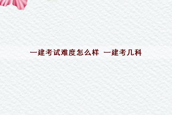 一建考试难度怎么样 一建考几科