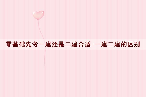 零基础先考一建还是二建合适 一建二建的区别