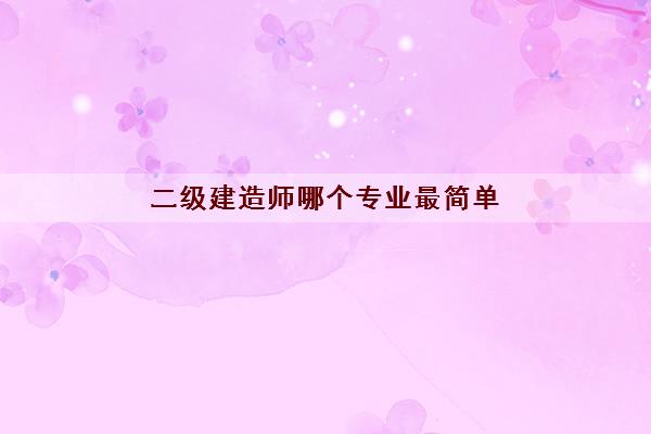 二级建造师哪个专业最简单 二级建造师哪个专业最简单
