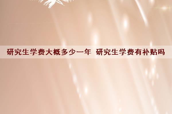 研究生学费大概多少一年 研究生学费有补贴吗 研究生学费大概多少一年 研究生学费有补贴吗