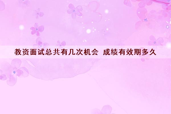 教资面试总共有几次机会 成绩有效期多久
