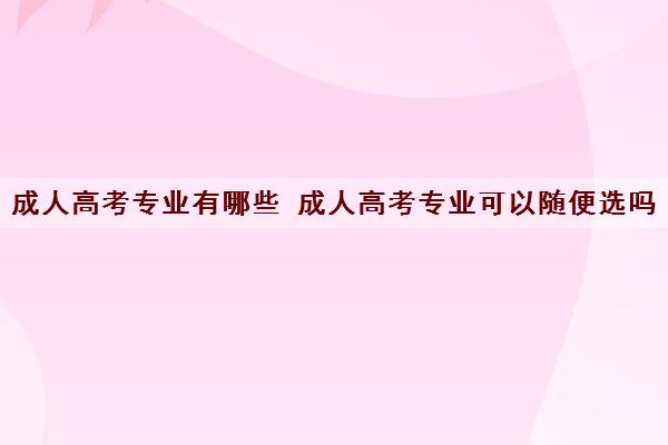 成人高考专业有哪些 成人高考专业可以随便选吗 成人高考专业有哪些 成人高考专业可以随便选吗