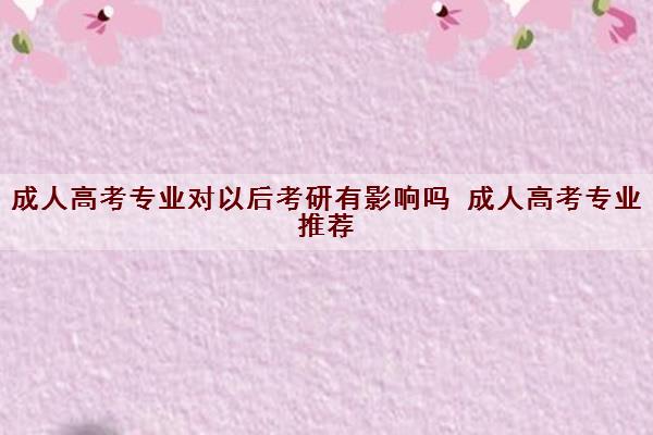 成人高考专业对以后考研有影响吗 成人高考专业推荐