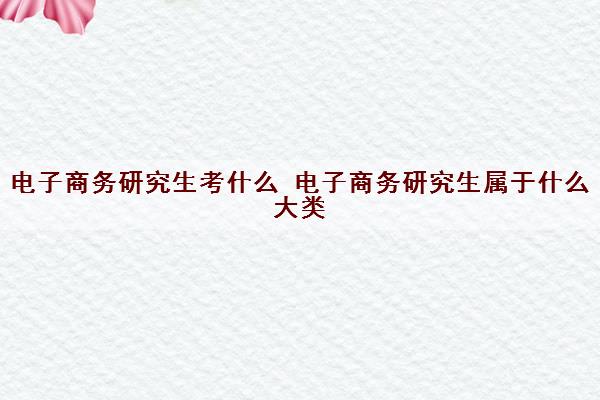 电子商务研究生考什么 电子商务研究生属于什么大类