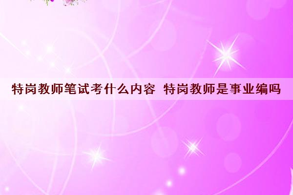 特岗教师笔试考什么内容 特岗教师是事业编吗 特岗教师笔试考什么内容 特岗教师是事业编吗