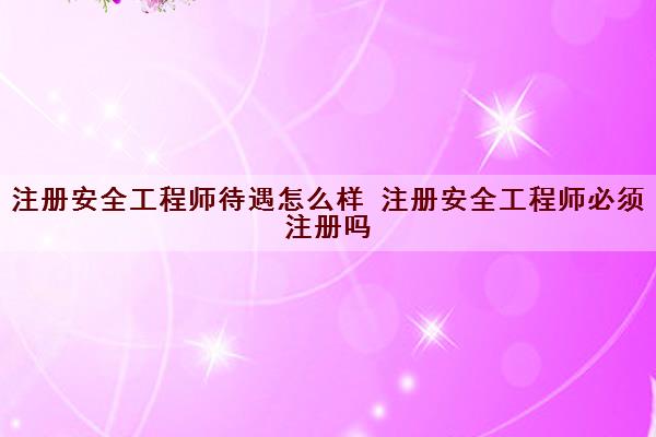 注册安全工程师待遇怎么样 注册安全工程师必须注册吗