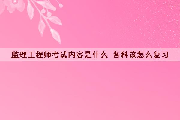 监理工程师考试内容是什么 各科该怎么复习