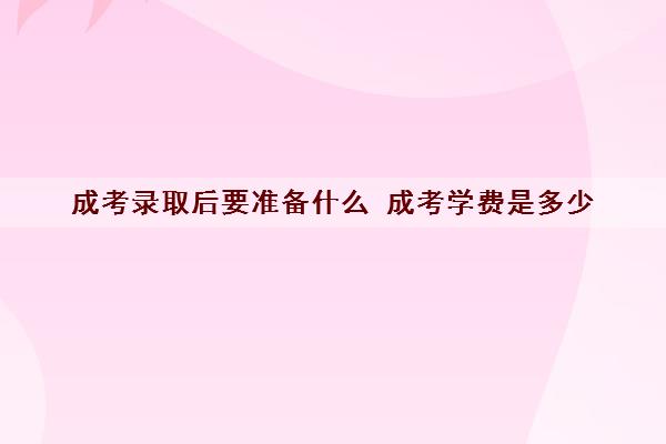 成考录取后要准备什么 成考学费是多少