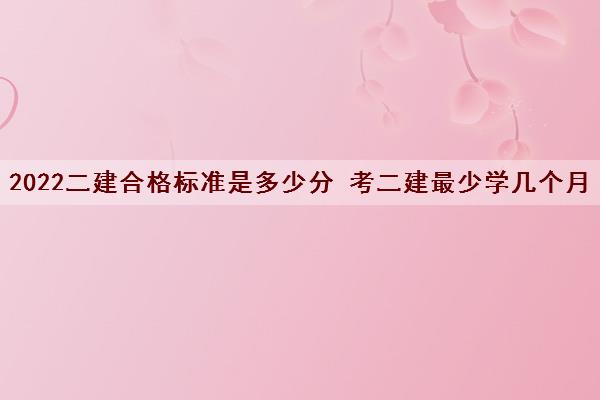 2022二建合格标准是多少分 考二建最少学几个月