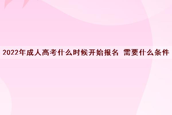2022年成人高考什么时候开始报名 需要什么条件 2022年成人高考什么时候开始报名 需要什么条件