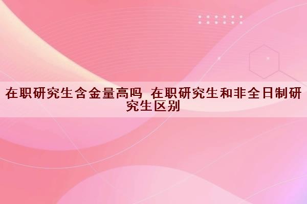 在职研究生含金量高吗 在职研究生和非全日制研究生区别