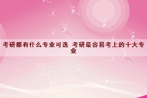 考研都有什么专业可选 考研最容易考上的十大专业