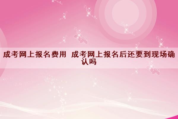 成考网上报名费用 成考网上报名后还要到现场确认吗 成考网上报名费用 成考网上报名后还要到现场确认吗