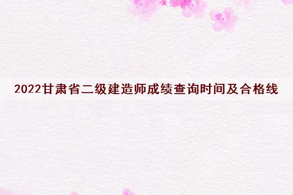 2022甘肃省二级建造师成绩查询时间及合格线 2022甘肃省二级建造师成绩查询时间及合格线