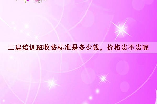 二建培训班收费标准是多少钱,价格贵不贵呢 二建培训班收费标准是多少钱,价格贵不贵呢