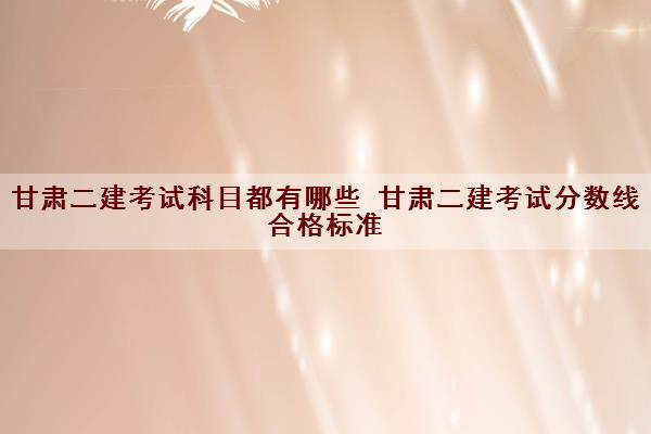 甘肃二建考试科目都有哪些 甘肃二建考试分数线合格标准 甘肃二建考试科目都有哪些 甘肃二建考试分数线合格标准