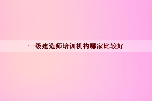 一级建造师培训机构哪家比较好 一级建造师培训机构哪家比较好