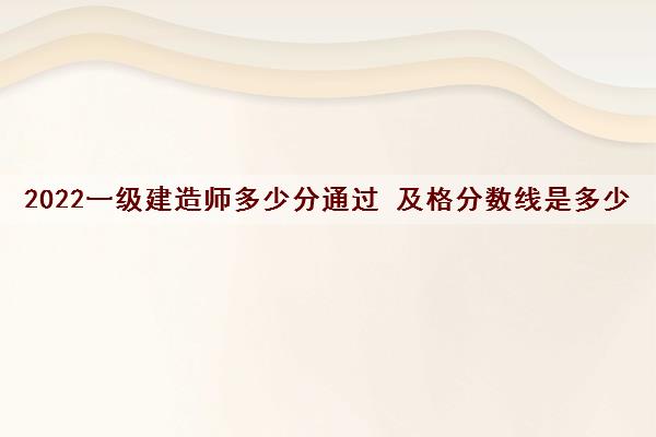 2022一级建造师多少分通过 及格分数线是多少