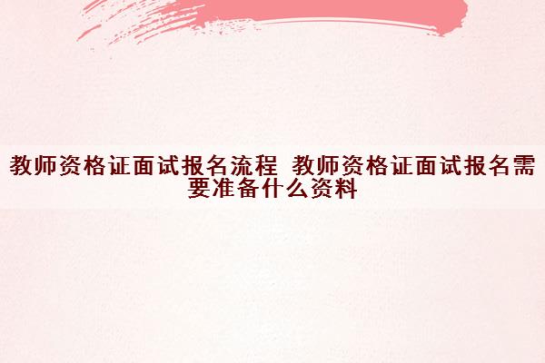 教师资格证面试报名流程 教师资格证面试报名需要准备什么资料 教师资格证面试报名流程 教师资格证面试报名需要准备什么资料