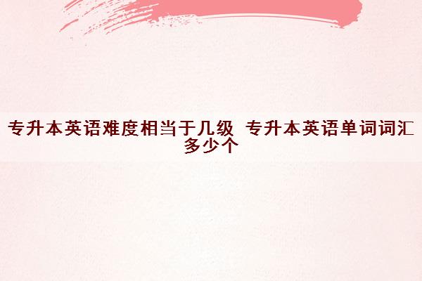 专升本英语难度相当于几级 专升本英语单词词汇多少个