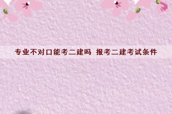 专业不对口能考二建吗 报考二建考试条件 专业不对口能考二建吗 报考二建考试条件
