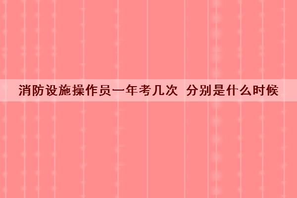 消防设施操作员一年考几次 分别是什么时候 消防设施操作员一年考几次 分别是什么时候