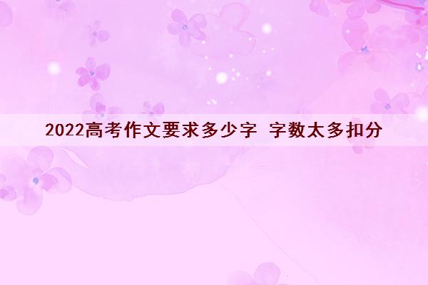 2022高考作文要求多少字 字数太多扣分 2022高考作文要求多少字 字数太多扣分