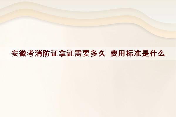 安徽考消防证拿证需要多久 费用标准是什么