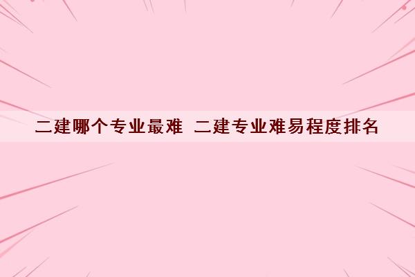 二建哪个专业最难 二建专业难易程度排名 二建哪个专业最难 二建专业难易程度排名