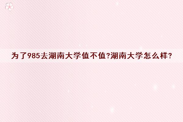 为了985去湖南大学值不值?湖南大学怎么样? 为了985去湖南大学值不值?湖南大学怎么样?