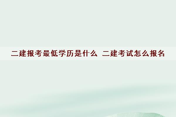 二建报考最低学历是什么 二建考试怎么报名