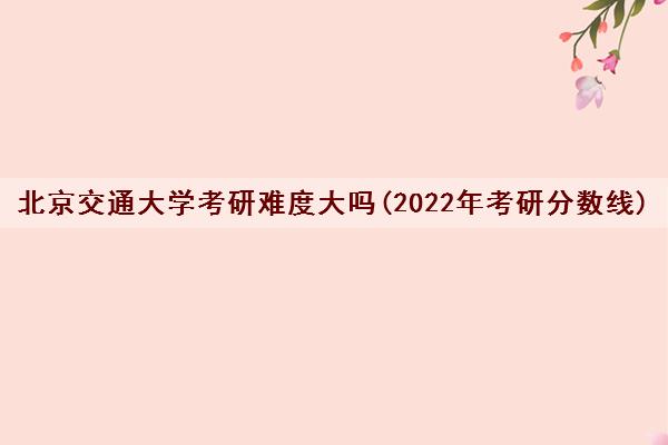 北京交通大学考研难度大吗(2022年考研分数线)