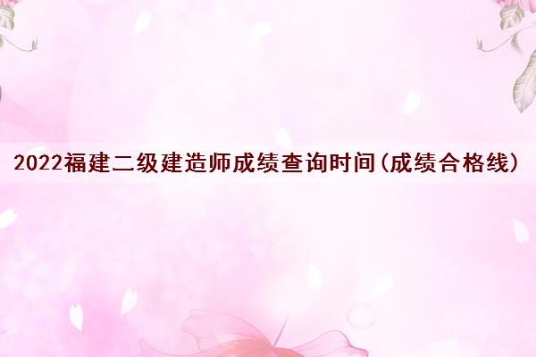 2022福建二级建造师成绩查询时间(成绩合格线) 2022福建二级建造师成绩查询时间(成绩合格线)