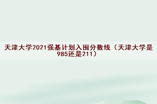 天津大学2021强基计划入围分数线（天津大学是985还是211）