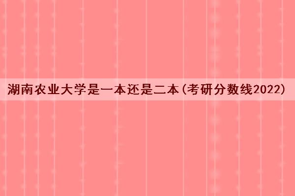 湖南农业大学是一本还是二本(考研分数线2022)