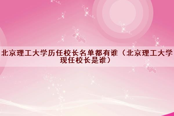 北京理工大学历任校长名单都有谁（北京理工大学现任校长是谁）