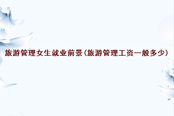 旅游管理女生就业前景(旅游管理工资一般多少)