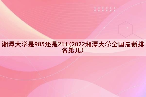 湘潭大学是985还是211(2022湘潭大学全国最新排名第几)