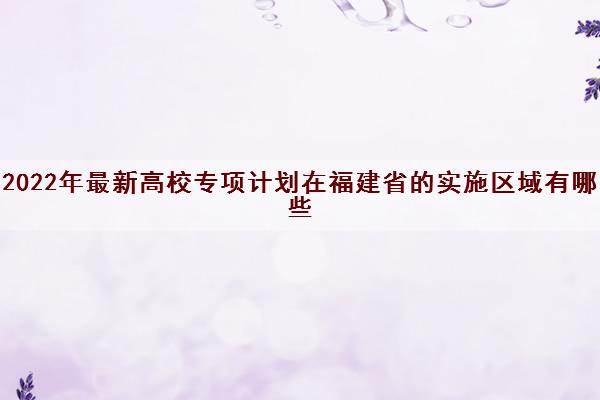 2022年最新高校专项计划在福建省的实施区域有哪些