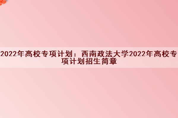 2022年高校专项计划:西南政法大学2022年高校专项计划招生简章 2022年高校专项计划:西南政法大学2022年高校专项计划招生简章