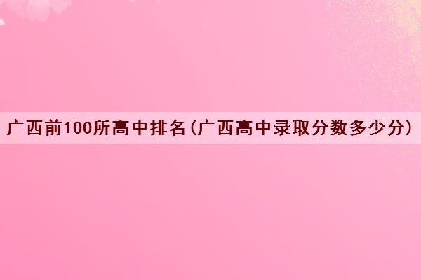 广西前100所高中排名(广西高中录取分数多少分) 广西前100所高中排名(广西高中录取分数多少分)