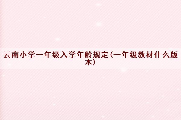 云南小学一年级入学年龄规定(一年级教材什么版本) 云南小学一年级入学年龄规定(一年级教材什么版本)