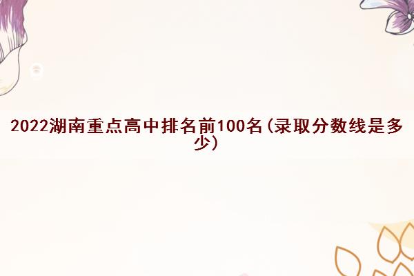 2022湖南重点高中排名前100名(录取分数线是多少)