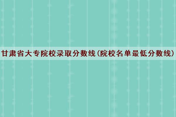 甘肃省大专院校录取分数线(院校名单最低分数线)