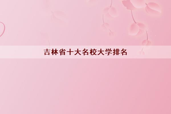吉林省十大名校大学排名(十大最强名校简介) 吉林省十大名校大学排名(十大最强名校简介)
